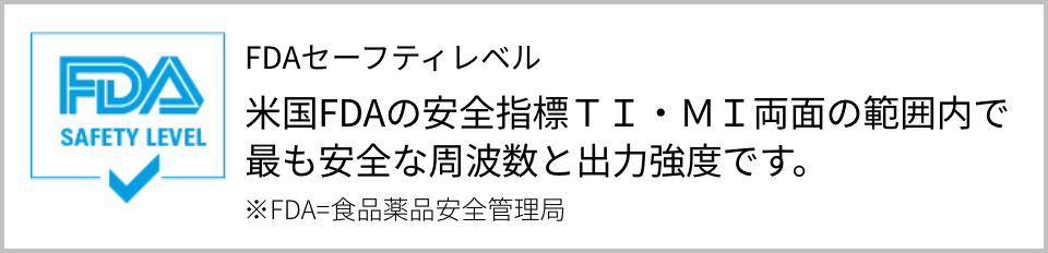 FDAセーフティレベル｜米国FDAの安全指標TI・MI両面の範囲内で最も安全な周波数と出力強度です。※FDA=食品薬品安全管理局